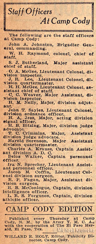 Staff Officers At Camp Cody - Aug 8, 1918 
 
Brigadier General John A. Johnston - Commanding 
Colonel W.H. Raymond - Chief of Staff 
Major S.J. Sutherland - Assistant Chief of Staff 
Lieut Colonel O.A. McGee - Division Inspector 
Lieut Colonel J.R. Lee - Division Quartermaster 
Lieut Colonel H.H. McGee - Assistant Chief of Staff 
Major C.C. Weaver - Assistant Division Inspector 
Major H.M. Nelly - Division Adjutant 
Lieut Colonel John T. Sayles - Division Ordnance Officer 
Major H.A. Jess - Acting Division Signal Officer 
Major H.B. Bitzing - Division Judge Advocate 
Major T.C. Crimmins - Assistant Division Judge Advocate 
Major Harold Sorenson - Assistant Division Quartermaster 
Captain Charles A. Krauss - Assistant Division ADC 
Captain Delos Walker - Personnel Officer 
Lieut Ira N. Sprecher - Assistant Personnel Officer 
Lieut Colonel Jacob M. Coffin - Division Surgeon 
Major R.P. Fagan - Assistant Division Surgeon 
Captain R.B. McConlogue - Division Intelligence Office 
Captain L.R.S. Ferguson - Division Athletic Officer